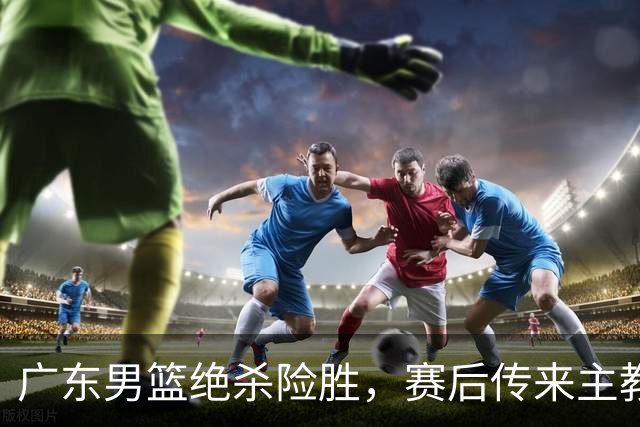 广东男篮绝杀险胜，赛后传来主教练的最新消息，胡明轩说的很实在